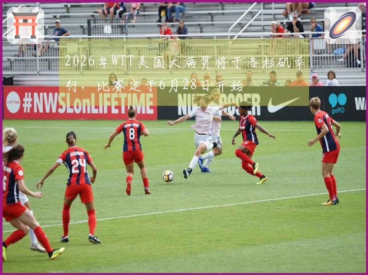 2026年WTT美国大满贯将于洛杉矶举行，比赛定于6月28日开始
