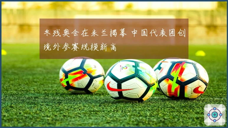 冬残奥会在米兰揭幕 中国代表团创境外参赛规模新高