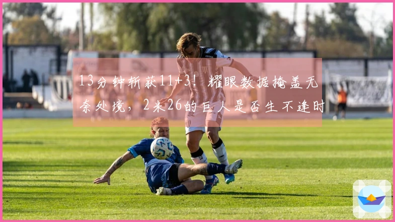 13分钟斩获11+3！耀眼数据掩盖无奈处境，2米26的巨人是否生不逢时？