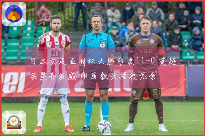 日本女足亚洲杯大胜印度11-0 英超明星齐发威 印度教头捂脸无奈