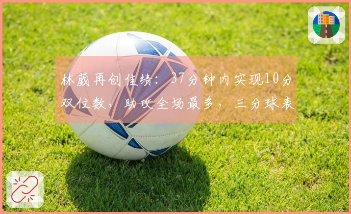 林葳再创佳绩：37分钟内实现10分双位数，助攻全场最多，三分球表现需提升