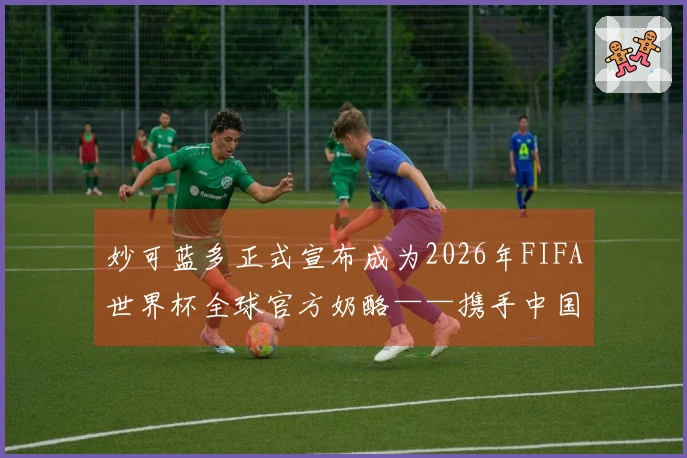 妙可蓝多正式宣布成为2026年FIFA世界杯全球官方奶酪——携手中国营养助力世界少年健康成长