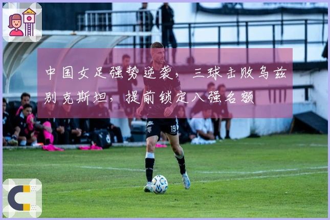 中国女足强势逆袭，三球击败乌兹别克斯坦，提前锁定八强名额