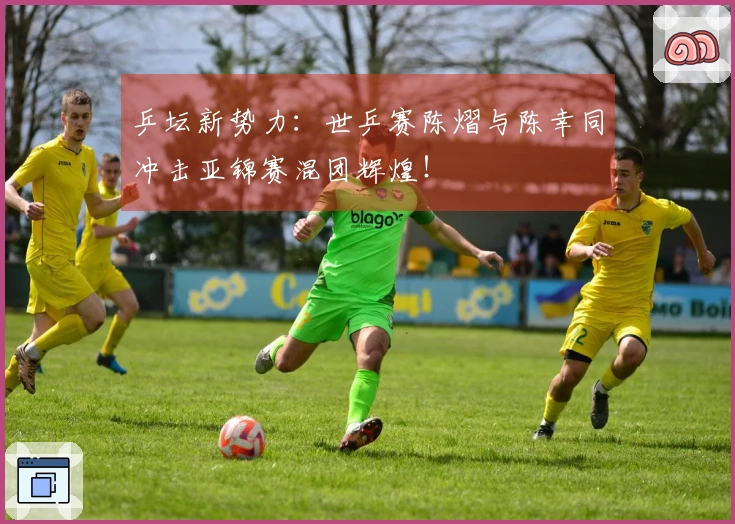 乒坛新势力：世乒赛陈熠与陈幸同冲击亚锦赛混团辉煌！