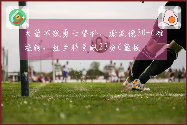 火箭不敌勇士替补，谢泼德30+6难逆转，杜兰特贡献23分6篮板