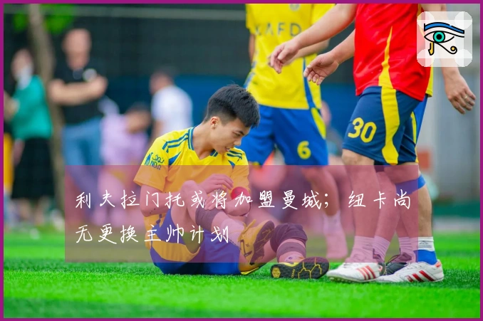 利夫拉门托或将加盟曼城；纽卡尚无更换主帅计划
