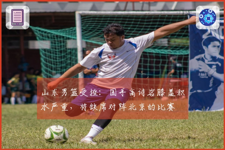 山东男篮受挫：国手高诗岩膝盖积水严重，将缺席对阵北京的比赛