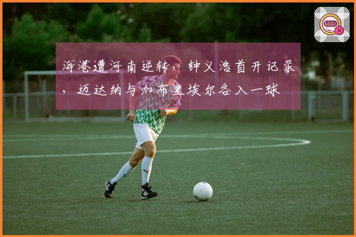 海港遭河南逆转，钟义浩首开记录，迈达纳与加布里埃尔各入一球