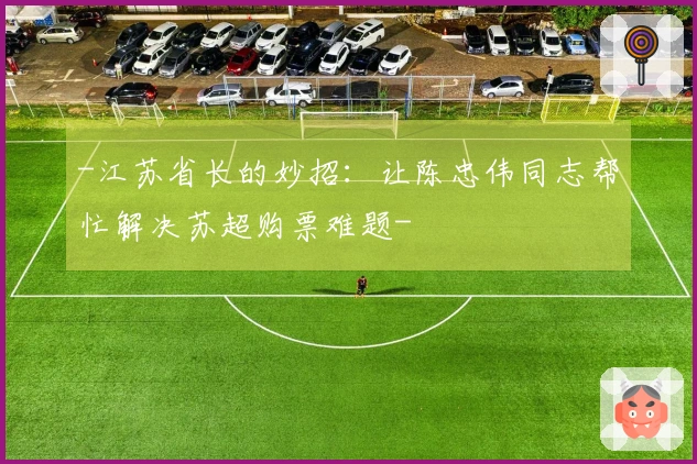 -江苏省长的妙招：让陈忠伟同志帮忙解决苏超购票难题-