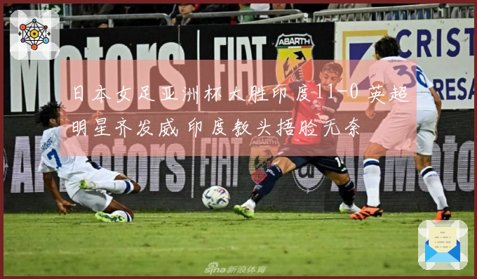 日本女足亚洲杯大胜印度11-0 英超明星齐发威 印度教头捂脸无奈