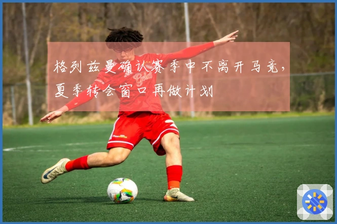 格列兹曼确认赛季中不离开马竞，夏季转会窗口再做计划