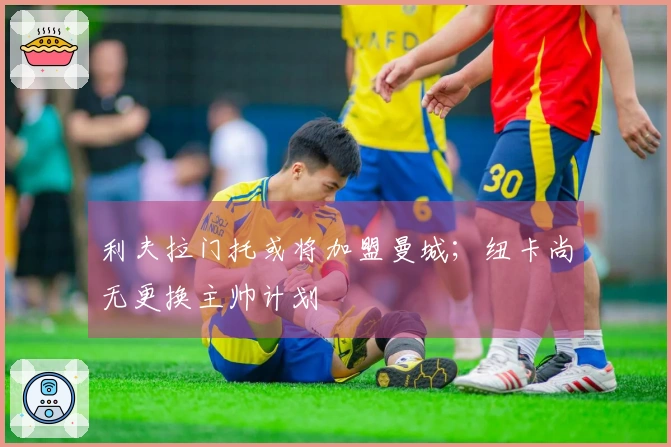 利夫拉门托或将加盟曼城；纽卡尚无更换主帅计划